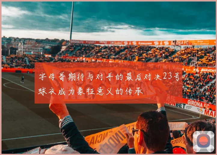 字母哥期待与对手的最后对决23号球衣成为象征意义的传承