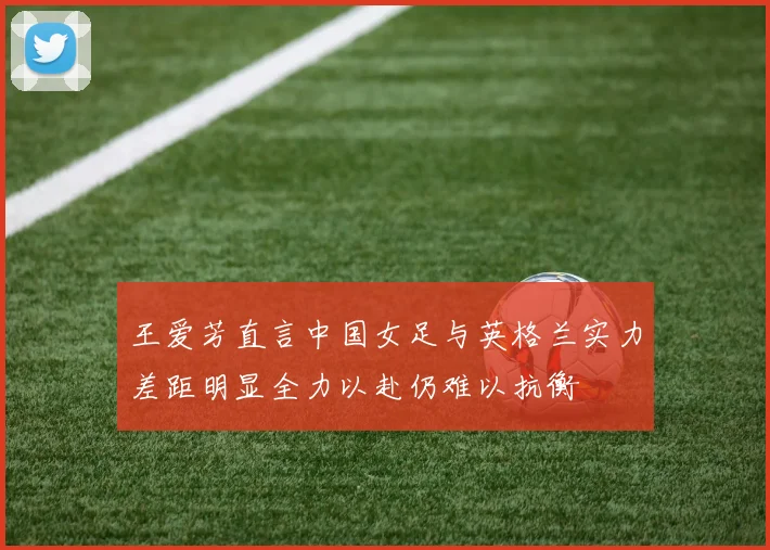王爱芳直言中国女足与英格兰实力差距明显全力以赴仍难以抗衡