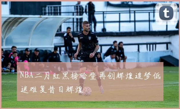 NBA二月红黑榜哈登再创辉煌追梦低迷难复昔日辉煌