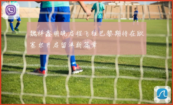 魏祥鑫明晚启程飞往巴黎期待在欧塞尔开启留洋新篇章