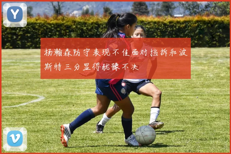 杨瀚森防守表现不佳面对挡拆和波斯特三分显得犹豫不决