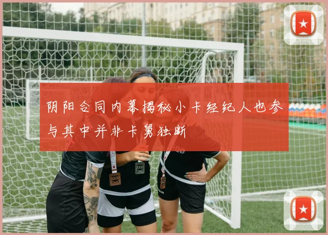 阴阳合同内幕揭秘小卡经纪人也参与其中并非卡舅独断