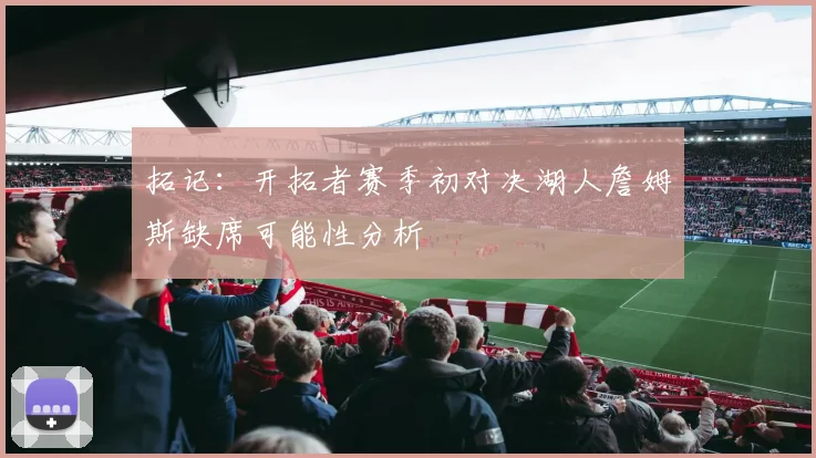 拓记：开拓者赛季初对决湖人詹姆斯缺席可能性分析