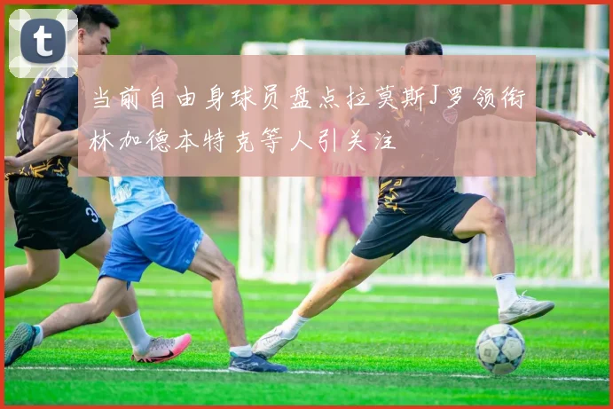 当前自由身球员盘点拉莫斯J罗领衔林加德本特克等人引关注