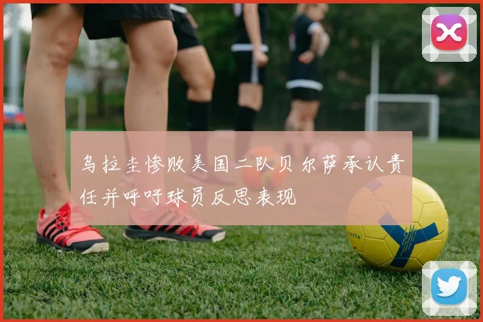 乌拉圭惨败美国二队贝尔萨承认责任并呼吁球员反思表现