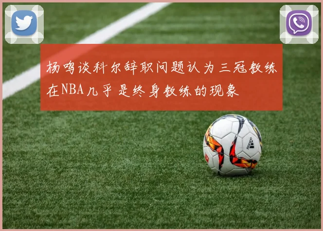 杨鸣谈科尔辞职问题认为三冠教练在NBA几乎是终身教练的现象