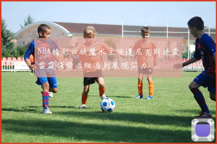 NBA精彩回顾魔术主场遭尼克斯逆袭雷霆强势击败马刺展现实力