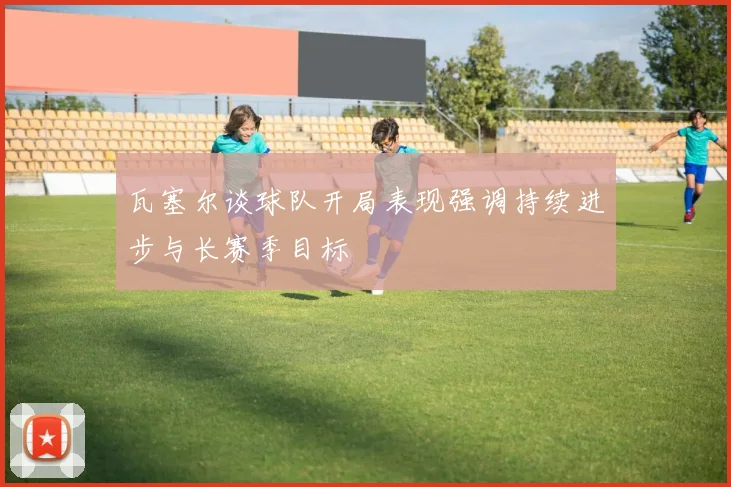 瓦塞尔谈球队开局表现强调持续进步与长赛季目标