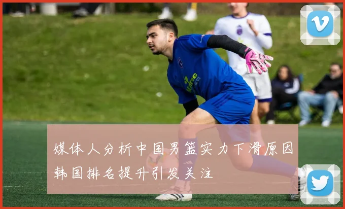 媒体人分析中国男篮实力下滑原因韩国排名提升引发关注