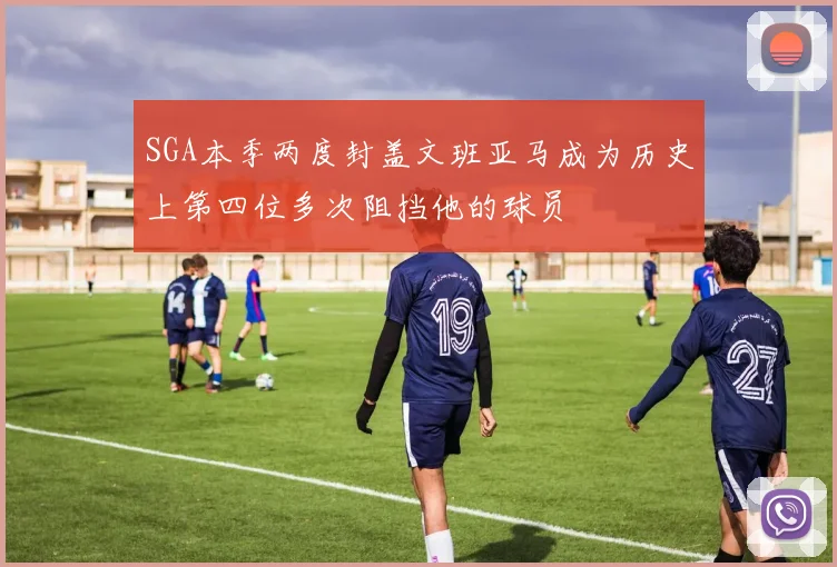 SGA本季两度封盖文班亚马成为历史上第四位多次阻挡他的球员
