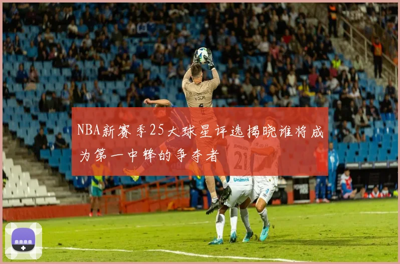 NBA新赛季25大球星评选揭晓谁将成为第一中锋的争夺者