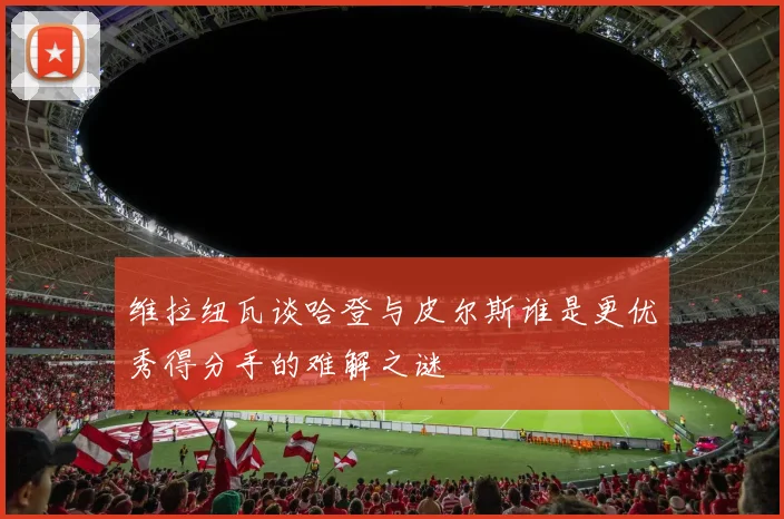 维拉纽瓦谈哈登与皮尔斯谁是更优秀得分手的难解之谜