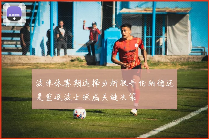 波津休赛期选择分析联手伦纳德还是重返波士顿成关键决策