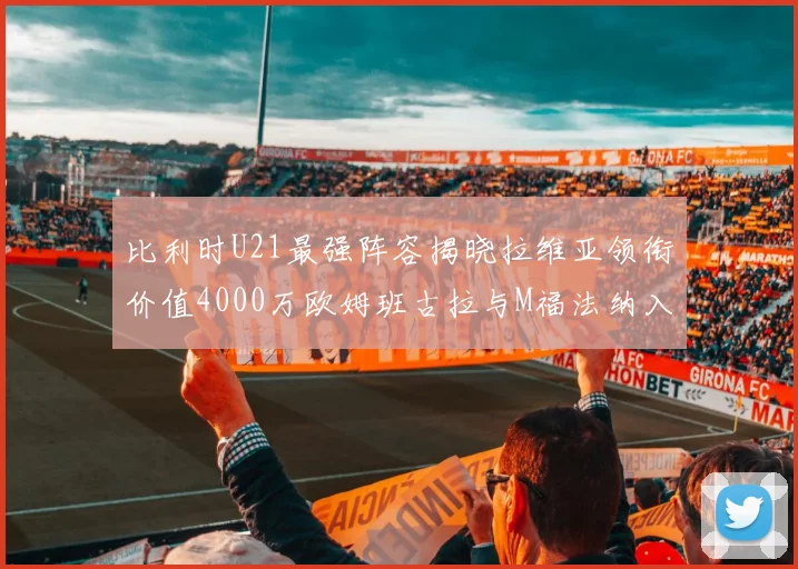 比利时U21最强阵容揭晓拉维亚领衔价值4000万欧姆班古拉与M福法纳入选