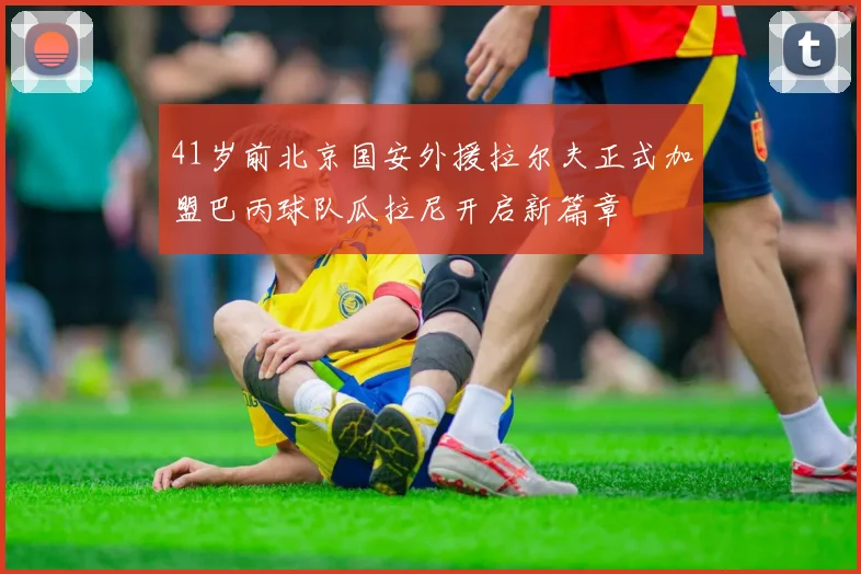 41岁前北京国安外援拉尔夫正式加盟巴丙球队瓜拉尼开启新篇章