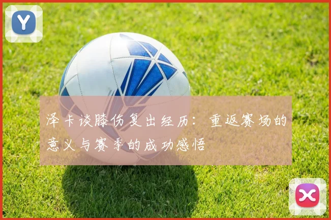 泽卡谈膝伤复出经历：重返赛场的意义与赛季的成功感悟