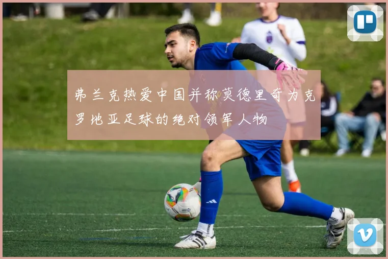 弗兰克热爱中国并称莫德里奇为克罗地亚足球的绝对领军人物