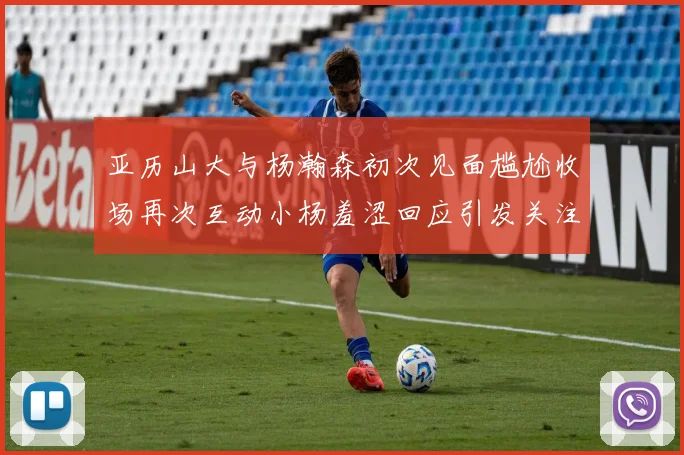亚历山大与杨瀚森初次见面尴尬收场再次互动小杨羞涩回应引发关注