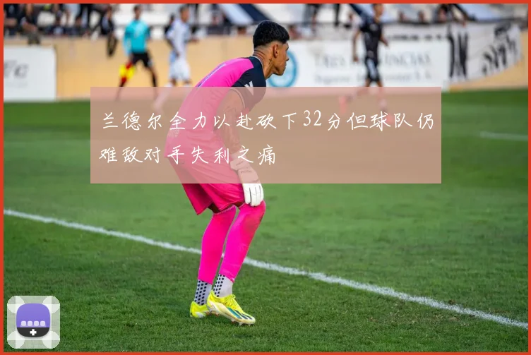 兰德尔全力以赴砍下32分但球队仍难敌对手失利之痛