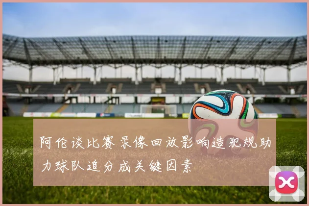 阿伦谈比赛录像回放影响造犯规助力球队追分成关键因素