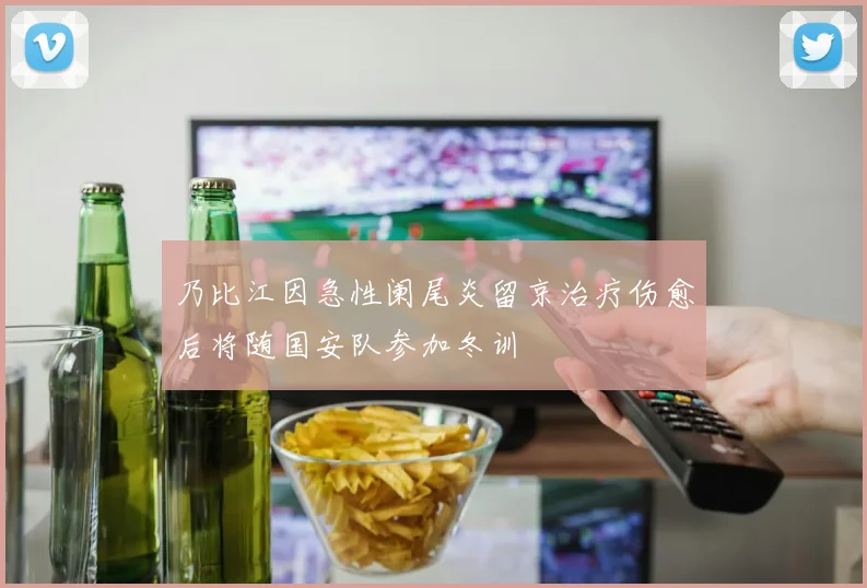 乃比江因急性阑尾炎留京治疗伤愈后将随国安队参加冬训