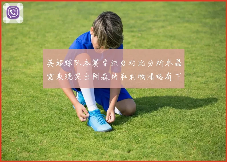 英超球队本赛季积分对比分析水晶宫表现突出阿森纳和利物浦略有下滑