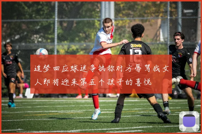 追梦回应球迷争执称对方辱骂我女人即将迎来第五个孩子的喜悦