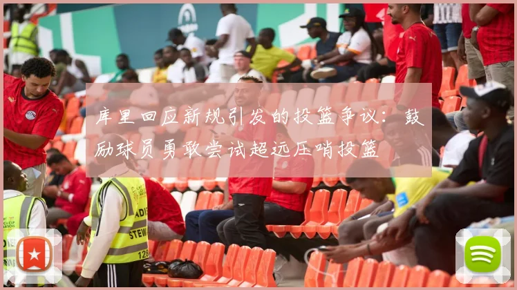 库里回应新规引发的投篮争议：鼓励球员勇敢尝试超远压哨投篮