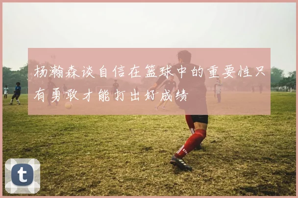 杨瀚森谈自信在篮球中的重要性只有勇敢才能打出好成绩