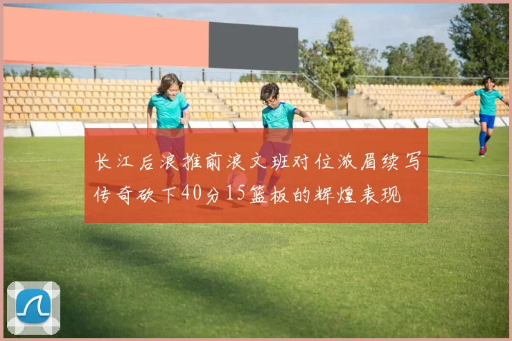 长江后浪推前浪文班对位浓眉续写传奇砍下40分15篮板的辉煌表现