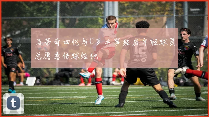 马蒂奇回忆与C罗共事经历年轻球员总愿意传球给他
