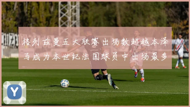 格列兹曼五大联赛出场数超越本泽马成为本世纪法国球员中出场最多者