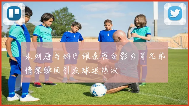 米利唐与姆巴佩亲密合影分享兄弟情深瞬间引发球迷热议