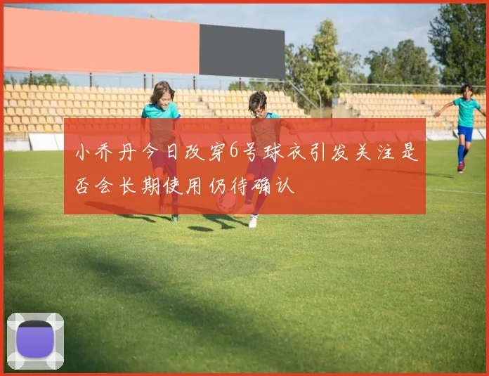 小乔丹今日改穿6号球衣引发关注是否会长期使用仍待确认