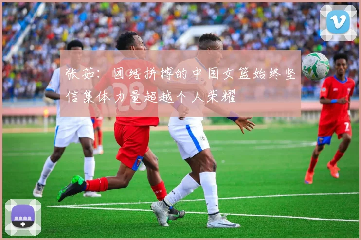 张茹：团结拼搏的中国女篮始终坚信集体力量超越个人荣耀