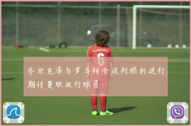 齐尔克泽与罗马转会谈判顺利进行期待曼联放行球员