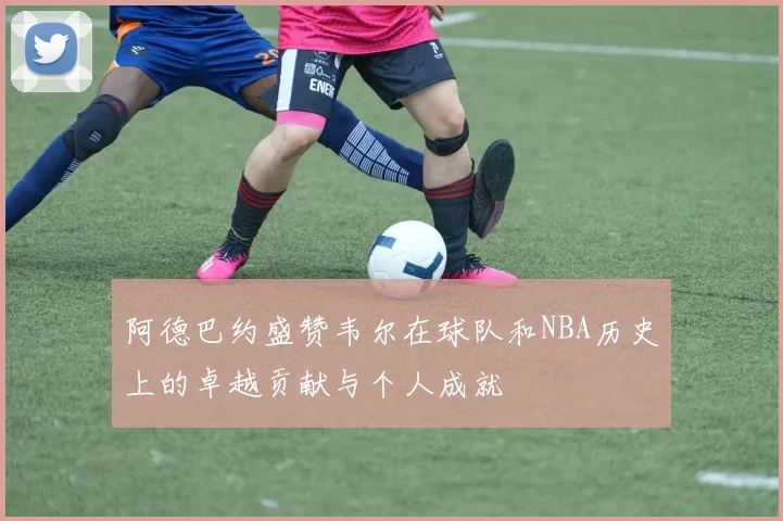 阿德巴约盛赞韦尔在球队和NBA历史上的卓越贡献与个人成就