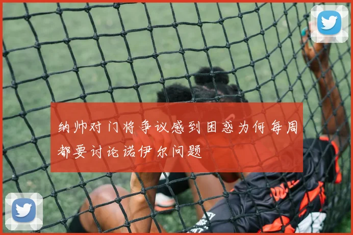 纳帅对门将争议感到困惑为何每周都要讨论诺伊尔问题