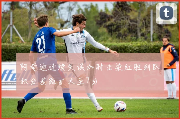 阿奇迪连续失误加肘击染红胜利队积分差距扩大至7分