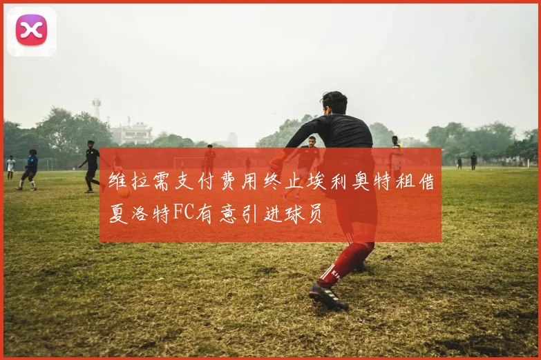 维拉需支付费用终止埃利奥特租借夏洛特FC有意引进球员