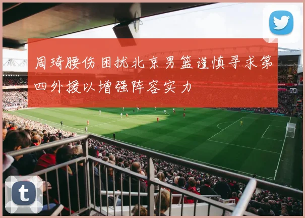 周琦腰伤困扰北京男篮谨慎寻求第四外援以增强阵容实力